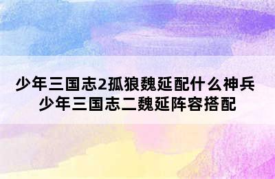 少年三国志2孤狼魏延配什么神兵 少年三国志二魏延阵容搭配